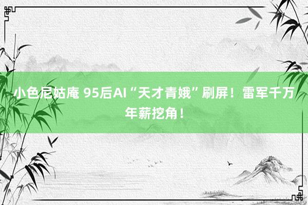 小色尼姑庵 95后AI“天才青娥”刷屏！雷军千万年薪挖角！
