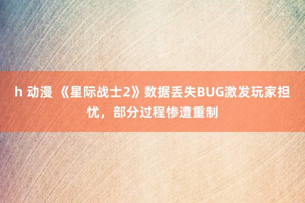 h 动漫 《星际战士2》数据丢失BUG激发玩家担忧，部分过程惨遭重制
