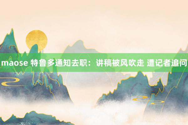 maose 特鲁多通知去职：讲稿被风吹走 遭记者追问