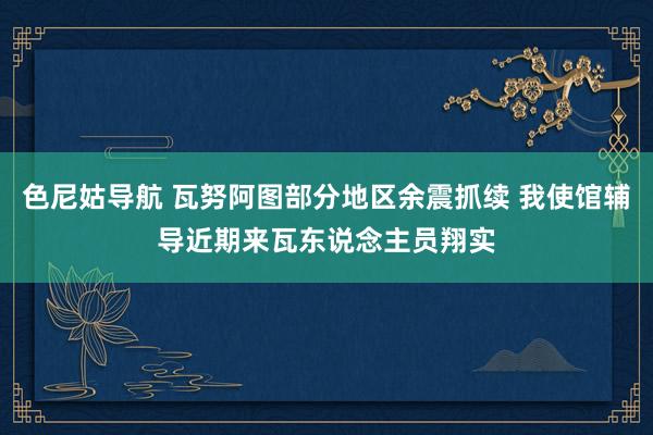 色尼姑导航 瓦努阿图部分地区余震抓续 我使馆辅导近期来瓦东说念主员翔实
