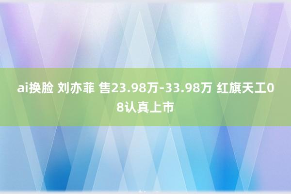 ai换脸 刘亦菲 售23.98万-33.98万 红旗天工08认真上市