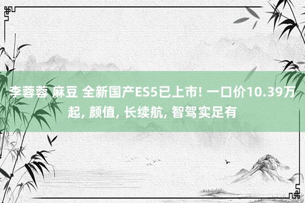 李蓉蓉 麻豆 全新国产ES5已上市! 一口价10.39万起， 颜值， 长续航， 智驾实足有