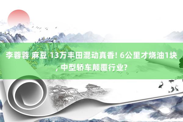 李蓉蓉 麻豆 13万丰田混动真香! 6公里才烧油1块， 中型轿车颠覆行业?