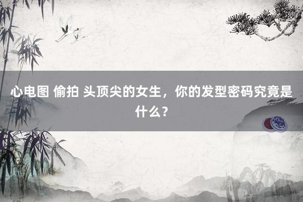 心电图 偷拍 头顶尖的女生，你的发型密码究竟是什么？