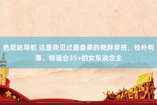 色尼姑导航 这是我见过最委果的微胖穿搭，检朴利落，特适合35+的女东说念主