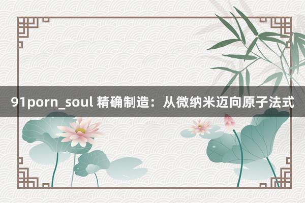 91porn_soul 精确制造：从微纳米迈向原子法式
