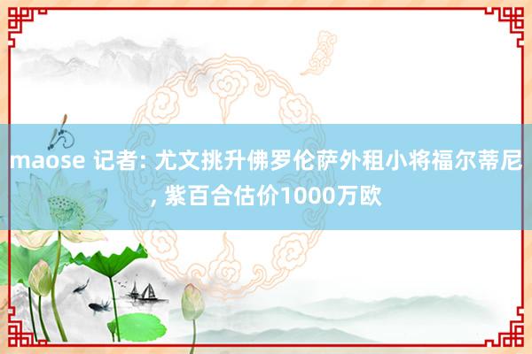 maose 记者: 尤文挑升佛罗伦萨外租小将福尔蒂尼， 紫百合估价1000万欧