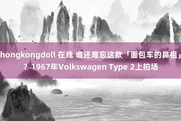 hongkongdoll 在线 谁还难忘这款「面包车的鼻祖」？1967年Volkswagen Type 2上拍场