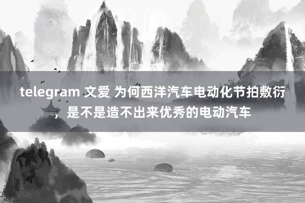 telegram 文爱 为何西洋汽车电动化节拍敷衍，是不是造不出来优秀的电动汽车