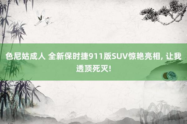 色尼姑成人 全新保时捷911版SUV惊艳亮相， 让我透顶死灭!