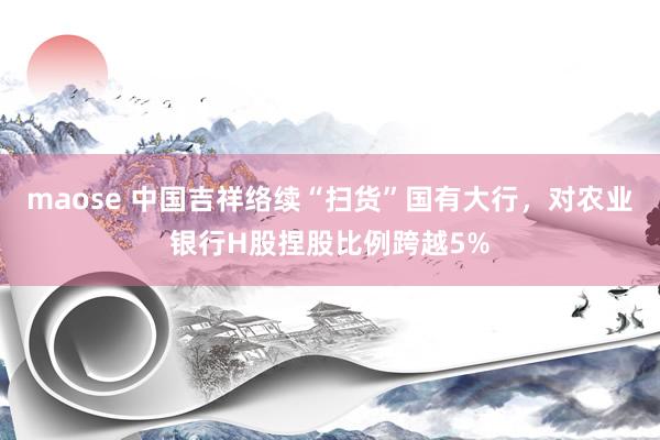 maose 中国吉祥络续“扫货”国有大行，对农业银行H股捏股比例跨越5%
