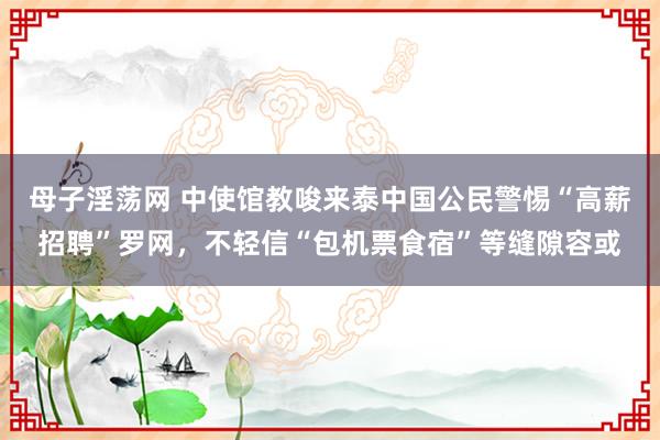 母子淫荡网 中使馆教唆来泰中国公民警惕“高薪招聘”罗网，不轻信“包机票食宿”等缝隙容或