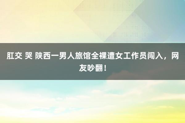 肛交 哭 陕西一男人旅馆全裸遭女工作员闯入，网友吵翻！