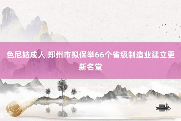 色尼姑成人 郑州市拟保举66个省级制造业建立更新名堂