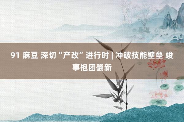 91 麻豆 深切“产改”进行时 | 冲破技能壁垒 竣事抱团翻新