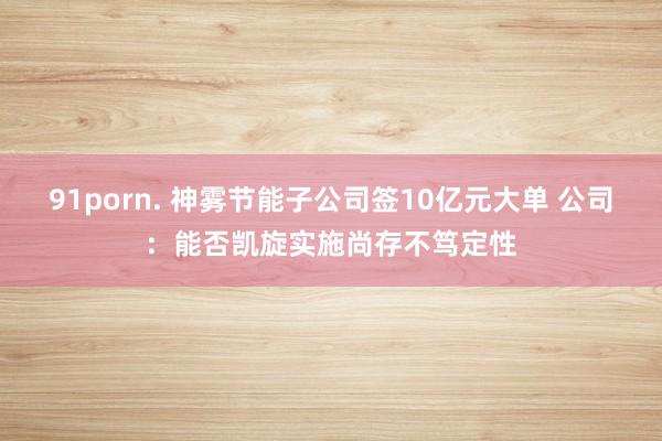 91porn. 神雾节能子公司签10亿元大单 公司：能否凯旋实施尚存不笃定性