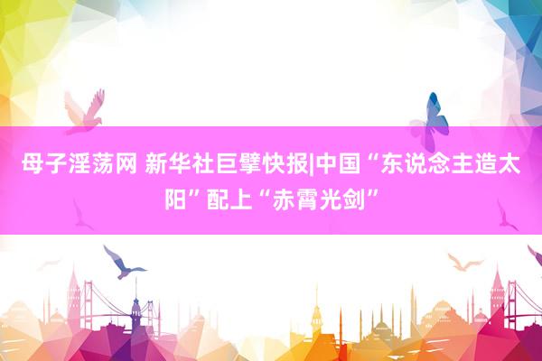 母子淫荡网 新华社巨擘快报|中国“东说念主造太阳”配上“赤霄光剑”