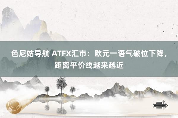色尼姑导航 ATFX汇市：欧元一语气破位下降，距离平价线越来越近