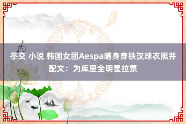 拳交 小说 韩国女团Aespa晒身穿铁汉球衣照并配文：为库里全明星拉票