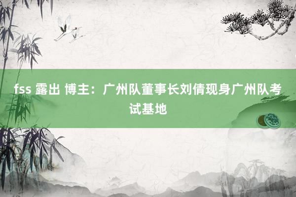 fss 露出 博主：广州队董事长刘倩现身广州队考试基地