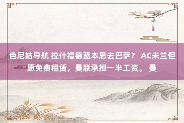 色尼姑导航 拉什福德蓝本思去巴萨？ AC米兰但愿免费租赁，曼联承担一半工资。 曼