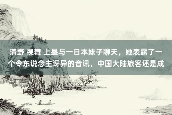 清野 裸舞 上昼与一日本妹子聊天，她表露了一个令东说念主讶异的音讯，中国大陆旅客还是成