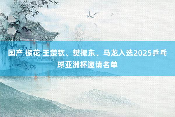 国产 探花 王楚钦、樊振东、马龙入选2025乒乓球亚洲杯邀请名单