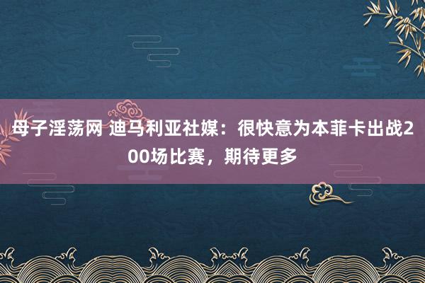 母子淫荡网 迪马利亚社媒：很快意为本菲卡出战200场比赛，期待更多