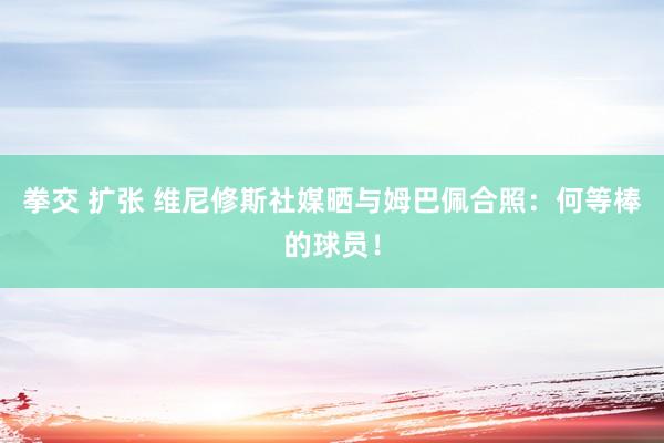 拳交 扩张 维尼修斯社媒晒与姆巴佩合照：何等棒的球员！