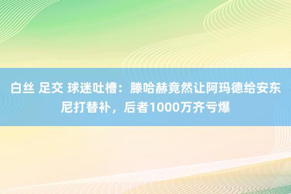 白丝 足交 球迷吐槽：滕哈赫竟然让阿玛德给安东尼打替补，后者1000万齐亏爆