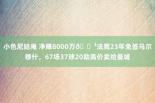 小色尼姑庵 净赚8000万😳法鹰23年免签马尔穆什，67场37球20助高价卖给曼城