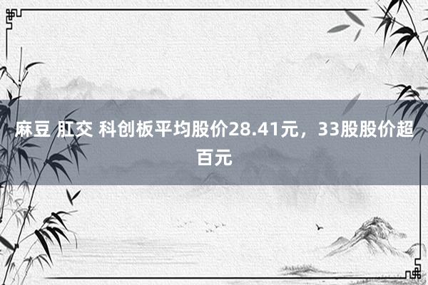 麻豆 肛交 科创板平均股价28.41元，33股股价超百元