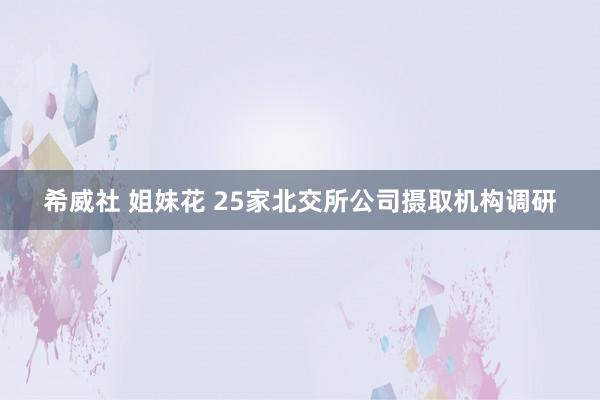 希威社 姐妹花 25家北交所公司摄取机构调研