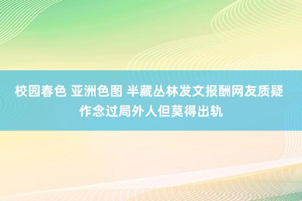 校园春色 亚洲色图 半藏丛林发文报酬网友质疑 作念过局外人但莫得出轨
