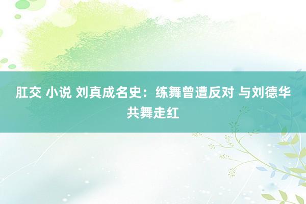 肛交 小说 刘真成名史：练舞曾遭反对 与刘德华共舞走红