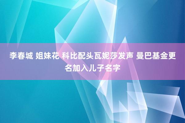 李春城 姐妹花 科比配头瓦妮莎发声 曼巴基金更名加入儿子名字