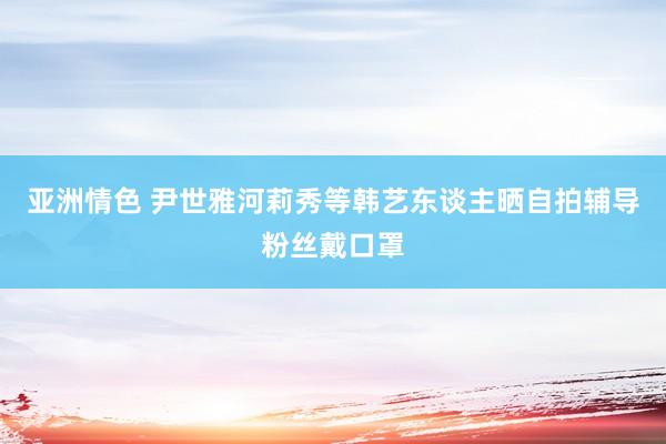 亚洲情色 尹世雅河莉秀等韩艺东谈主晒自拍辅导粉丝戴口罩