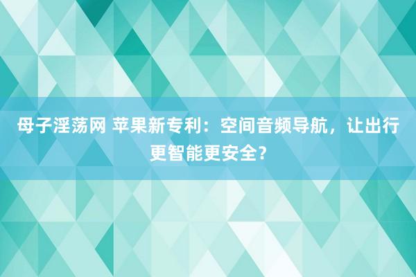 母子淫荡网 苹果新专利：空间音频导航，让出行更智能更安全？