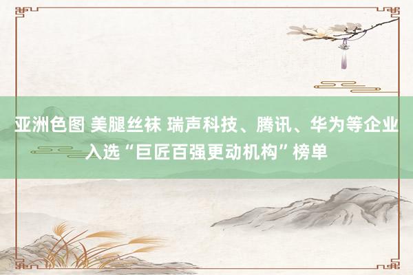 亚洲色图 美腿丝袜 瑞声科技、腾讯、华为等企业入选“巨匠百强更动机构”榜单