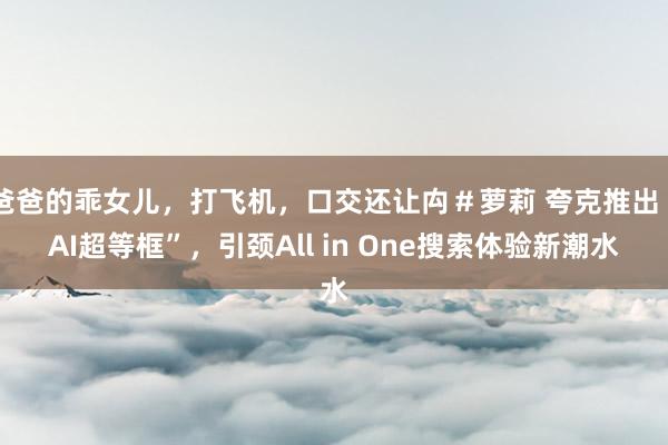 爸爸的乖女儿，打飞机，口交还让禸＃萝莉 夸克推出“AI超等框”，引颈All in One搜索体验新潮水