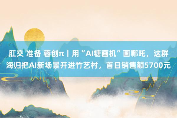 肛交 准备 蓉创π丨用“AI糖画机”画哪吒，这群海归把AI新场景开进竹艺村，首日销售额5700元