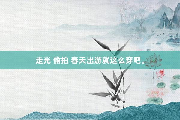 走光 偷拍 春天出游就这么穿吧。