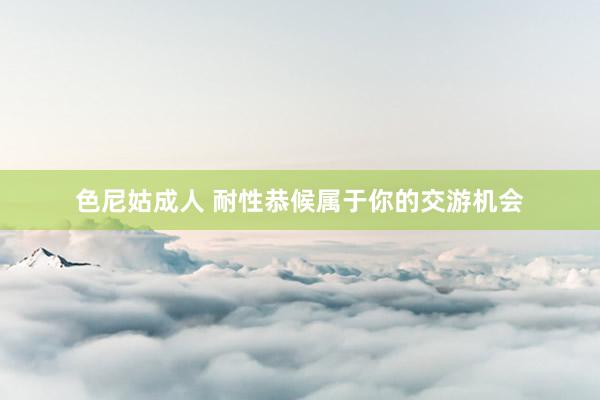 色尼姑成人 耐性恭候属于你的交游机会