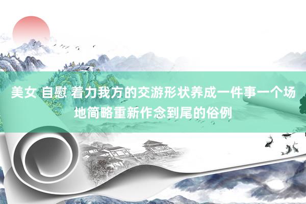 美女 自慰 着力我方的交游形状养成一件事一个场地简略重新作念到尾的俗例
