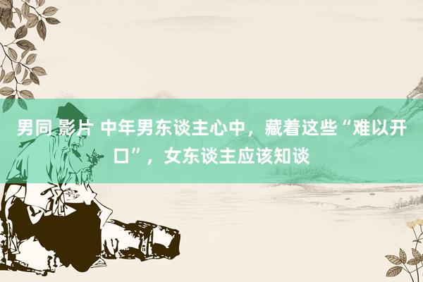 男同 影片 中年男东谈主心中，藏着这些“难以开口”，女东谈主应该知谈
