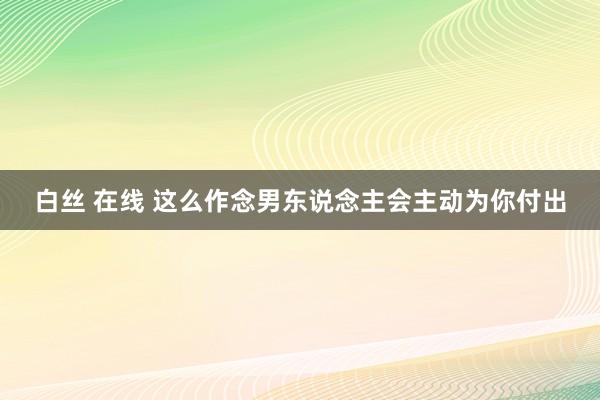 白丝 在线 这么作念男东说念主会主动为你付出