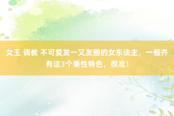 女王 调教 不可爱发一又友圈的女东谈主，一般齐有这3个秉性特色，很准！