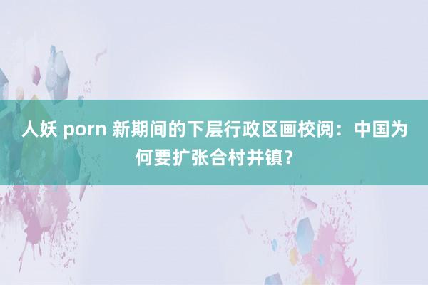 人妖 porn 新期间的下层行政区画校阅：中国为何要扩张合村并镇？