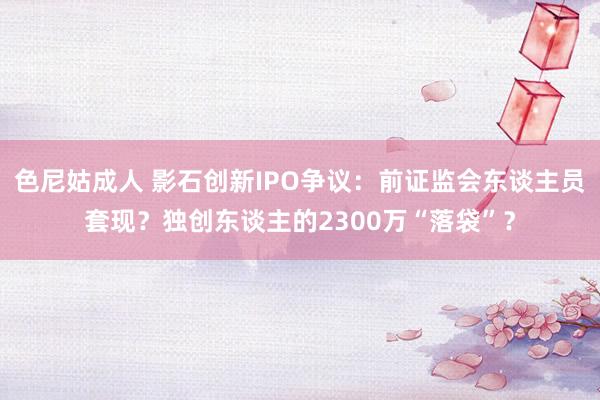 色尼姑成人 影石创新IPO争议：前证监会东谈主员套现？独创东谈主的2300万“落袋”？