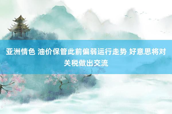 亚洲情色 油价保管此前偏弱运行走势 好意思将对关税做出交流